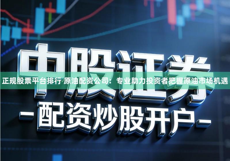 正规股票平台排行 原油配资公司：专业助力投资者把握原油市场机遇