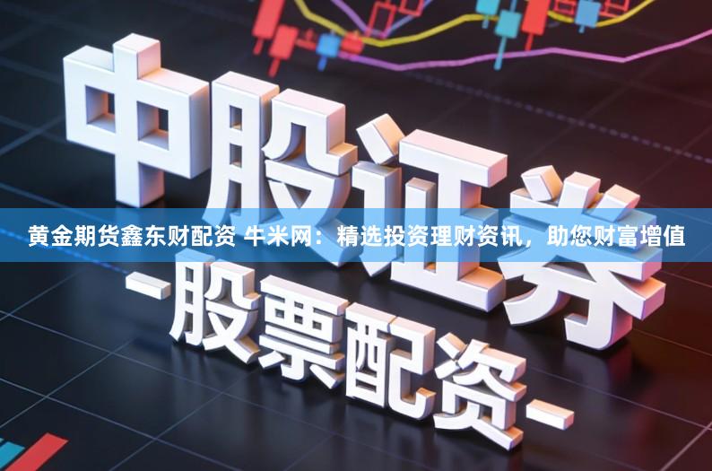 黄金期货鑫东财配资 牛米网：精选投资理财资讯，助您财富增值