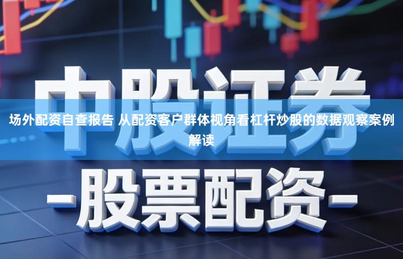 场外配资自查报告 从配资客户群体视角看杠杆炒股的数据观察案例解读