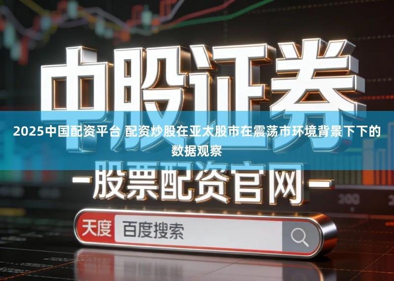 2025中国配资平台 配资炒股在亚太股市在震荡市环境背景下下的数据观察