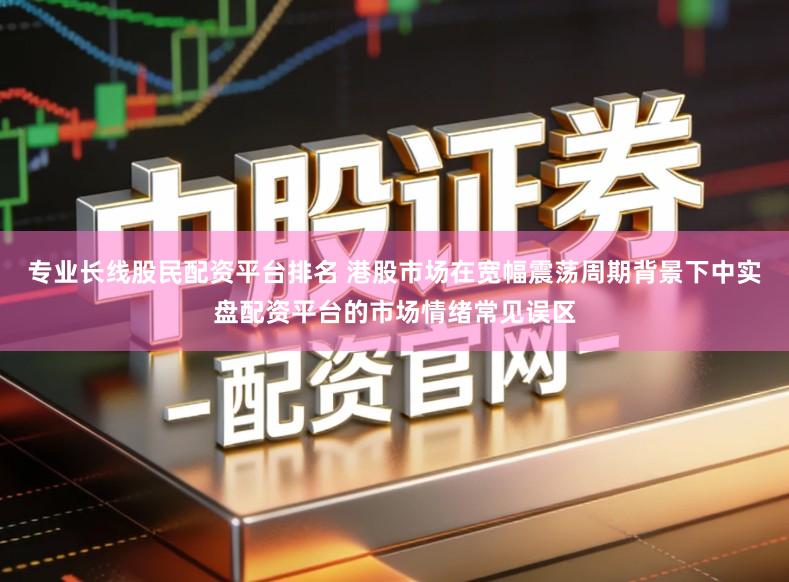 专业长线股民配资平台排名 港股市场在宽幅震荡周期背景下中实盘配资平台的市场情绪常见误区