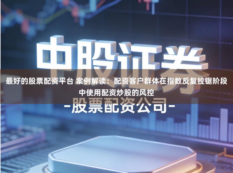 最好的股票配资平台 案例解读：配资客户群体在指数反复拉锯阶段中使用配资炒股的风控