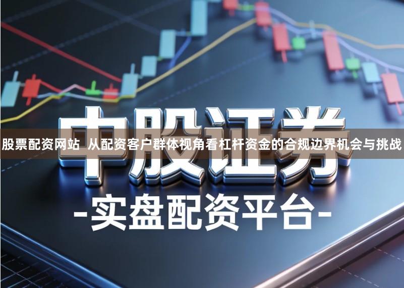 股票配资网站  从配资客户群体视角看杠杆资金的合规边界机会与挑战
