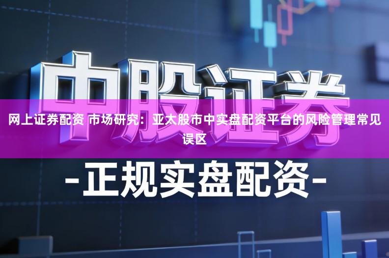 网上证券配资 市场研究：亚太股市中实盘配资平台的风险管理常见误区