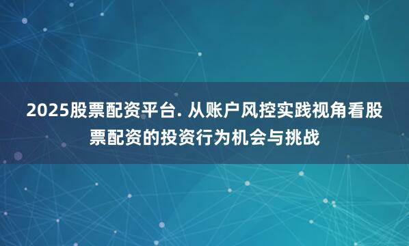 2025股票配资平台. 从账户风控实践视角看股票配资的投资行为机会与挑战