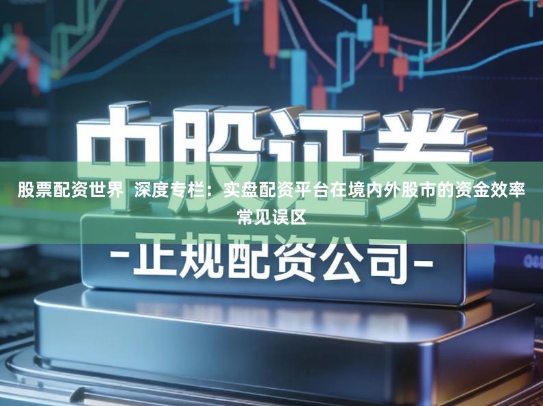 股票配资世界  深度专栏：实盘配资平台在境内外股市的资金效率常见误区