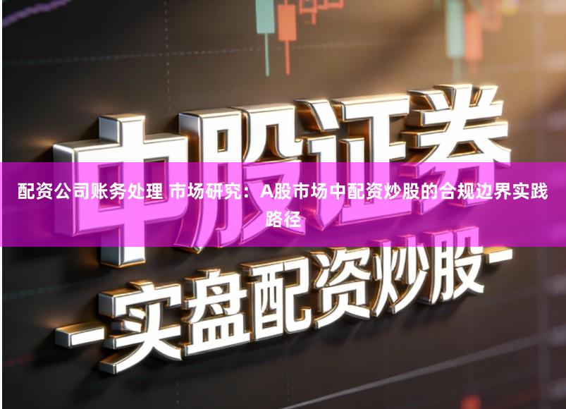 配资公司账务处理 市场研究：A股市场中配资炒股的合规边界实践路径