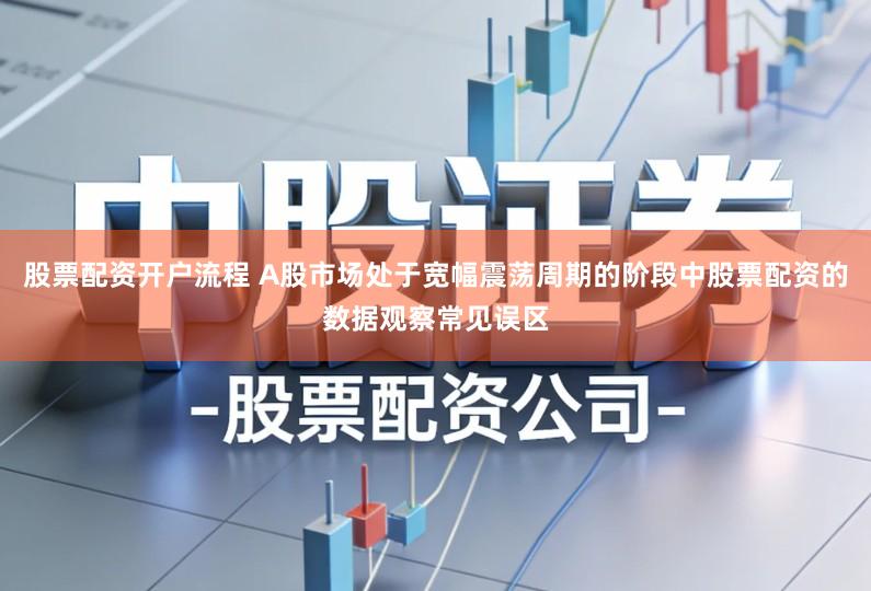 股票配资开户流程 A股市场处于宽幅震荡周期的阶段中股票配资的数据观察常见误区