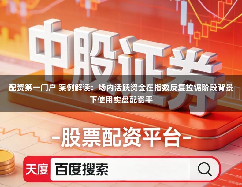 配资第一门户 案例解读：场内活跃资金在指数反复拉锯阶段背景下使用实盘配资平