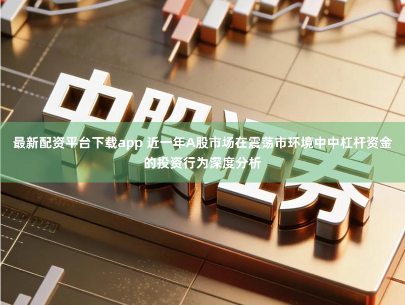 最新配资平台下载app 近一年A股市场在震荡市环境中中杠杆资金的投资行为深度分析