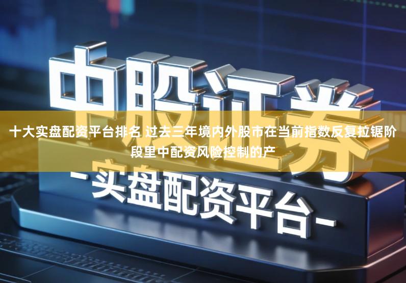 十大实盘配资平台排名 过去三年境内外股市在当前指数反复拉锯阶段里中配资风险控制的产