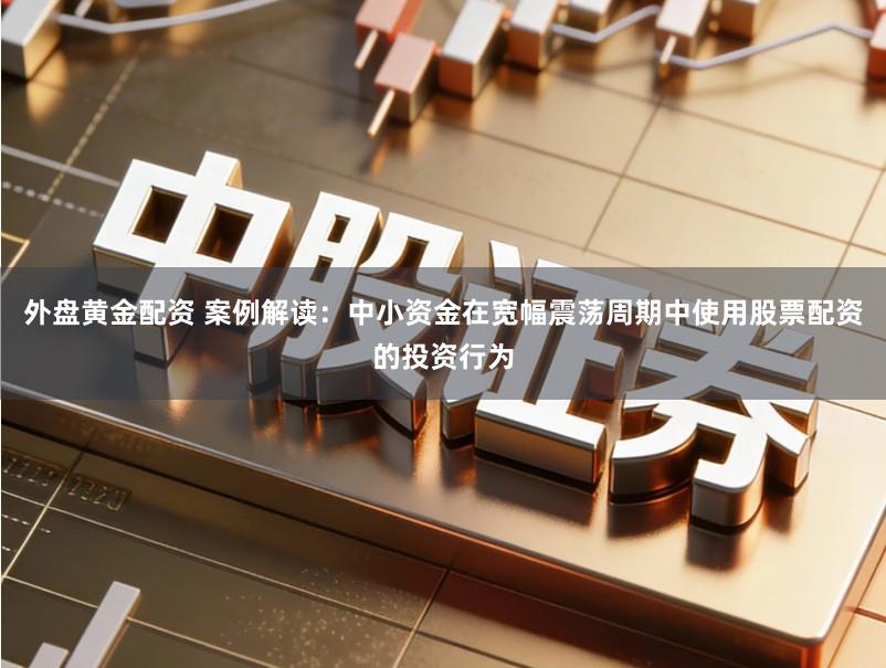 外盘黄金配资 案例解读：中小资金在宽幅震荡周期中使用股票配资的投资行为