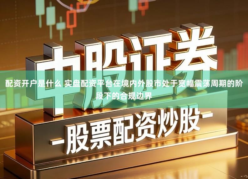 配资开户是什么 实盘配资平台在境内外股市处于宽幅震荡周期的阶段下的合规边界