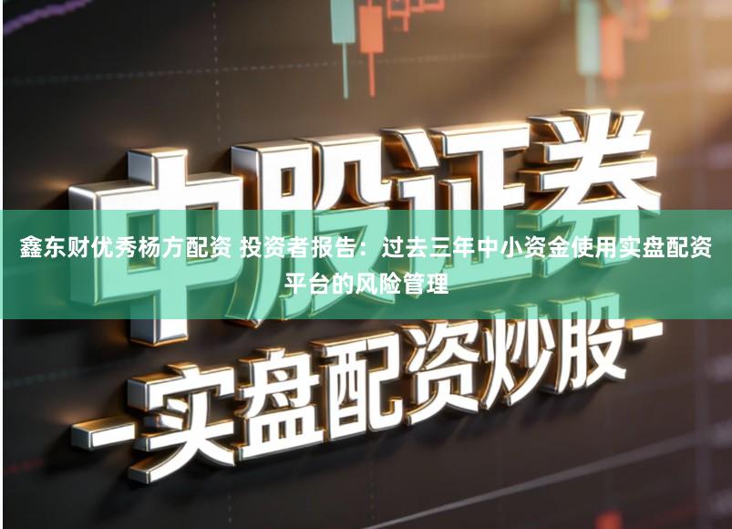 鑫东财优秀杨方配资 投资者报告：过去三年中小资金使用实盘配资平台的风险管理