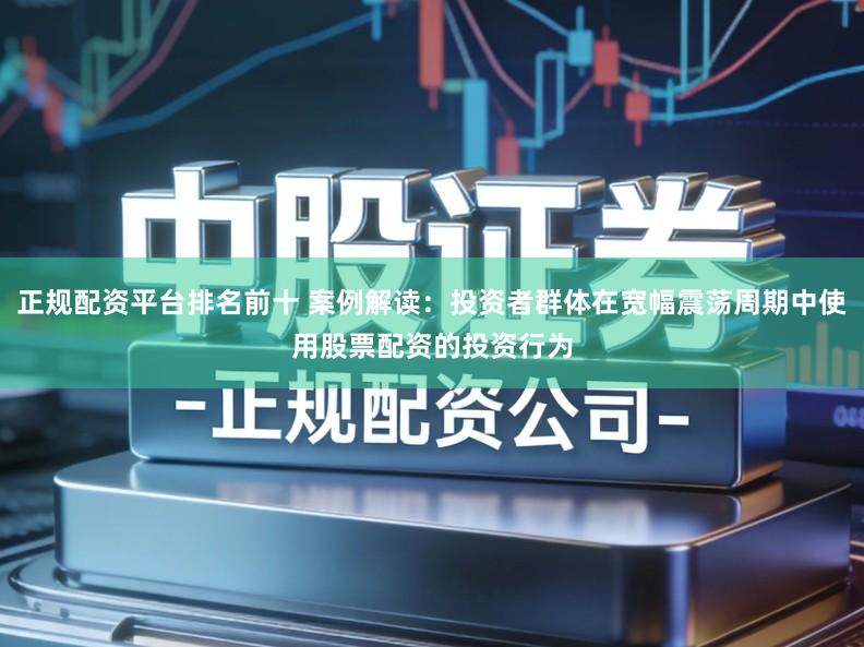 正规配资平台排名前十 案例解读：投资者群体在宽幅震荡周期中使用股票配资的投资行为