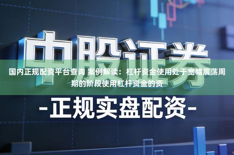 国内正规配资平台查询 案例解读：杠杆资金使用处于宽幅震荡周期的阶段使用杠杆资金的资