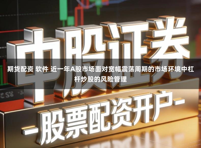 期货配资 软件 近一年A股市场面对宽幅震荡周期的市场环境中杠杆炒股的风险管理