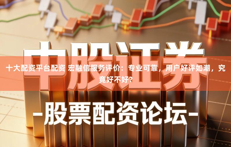 十大配资平台配资 宏融信服务评价：专业可靠，用户好评如潮，究竟好不好？