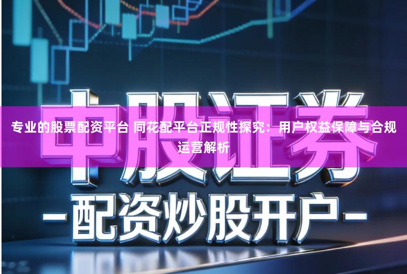 专业的股票配资平台 同花配平台正规性探究：用户权益保障与合规运营解析