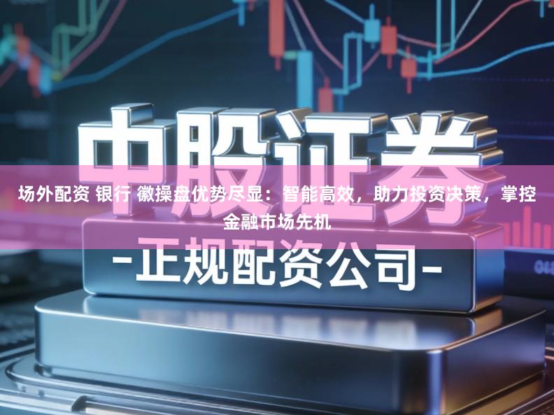 场外配资 银行 徽操盘优势尽显：智能高效，助力投资决策，掌控金融市场先机