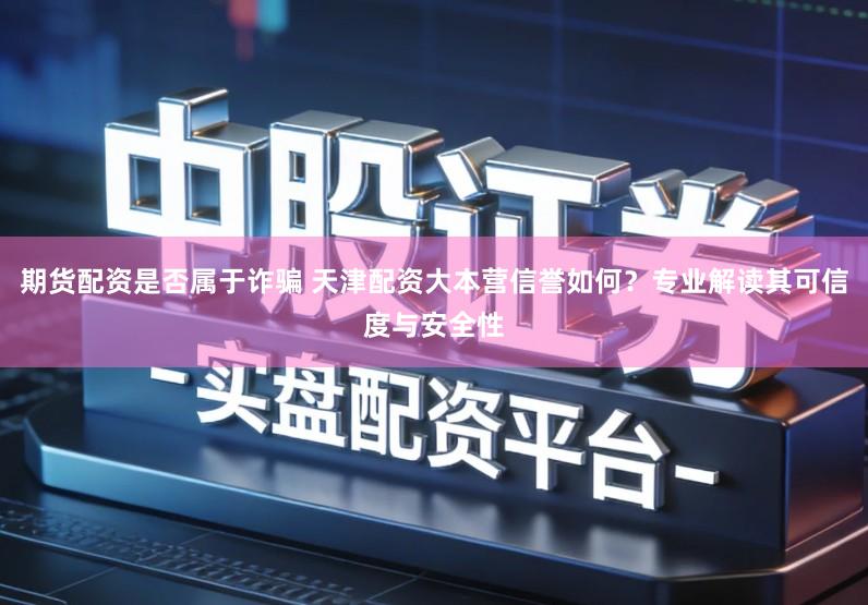 期货配资是否属于诈骗 天津配资大本营信誉如何？专业解读其可信度与安全性