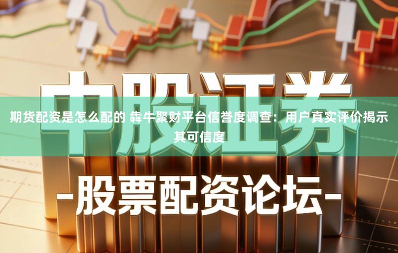 期货配资是怎么配的 犇牛聚财平台信誉度调查：用户真实评价揭示其可信度