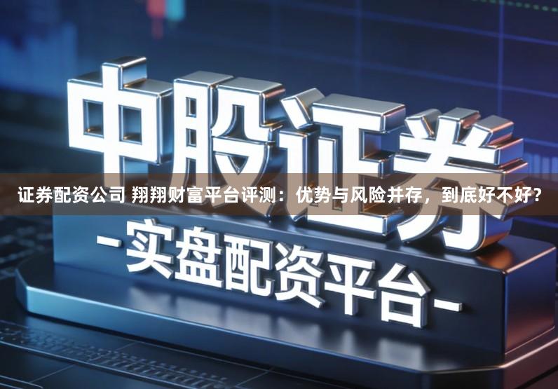 证券配资公司 翔翔财富平台评测：优势与风险并存，到底好不好？