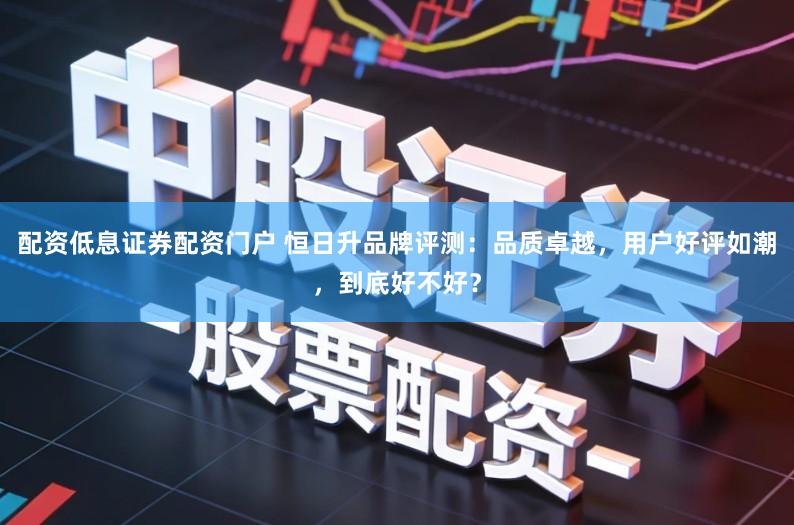 配资低息证券配资门户 恒日升品牌评测：品质卓越，用户好评如潮，到底好不好？